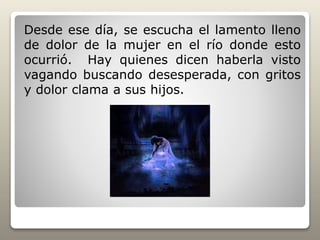 Desde ese día, se escucha el lamento lleno
de dolor de la mujer en el río donde esto
ocurrió. Hay quienes dicen haberla visto
vagando buscando desesperada, con gritos
y dolor clama a sus hijos.
 