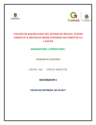 COLEGIO DE BACHILLERES DEL ESTADO DE MEXICO, CENTRO
EMSAD 06 A DISTANCIA MEDIA SUPERIOR SAN SIMON DE LA
LAGUNA
ASIGNATURA: LITERATURA I
ANALISIS DE LEYENDA
GRUPO: 302 TERCER SEMESTRE
CICLO ESCOLAR 2017-A
FECHA DE ENTREGA: 09-10-2017
 