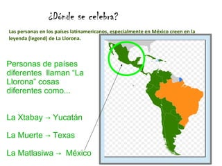 ¿Dónde se celebra?
Las personas en los países latinamericanos, especialmente en México creen en la
leyenda (legend) de La Llorona.

Personas de países
diferentes llaman “La
Llorona” cosas
diferentes como...
La Xtabay → Yucatán
La Muerte → Texas
La Matlasiwa → México

 