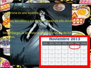 ¿Cuándo se celebra?

La Llorona es una leyenda.

Por eso, los niños y sus familias creen en ella durante todo
el año.
Sin embargo, la leyenda se asocia con el día de los
muertos.

 
