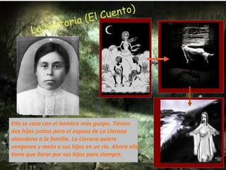 La H

ia (E
istor

nto)
l C ue

Ella se casa con el hombre más guapo. Tienen
dos hijos juntos pero el esposo de La Llorona
abandona a la familia. La Llorona quiere
venganza y mata a sus hijos en un río. Ahora ella
tiene que llorar por sus hijos para siempre.

 