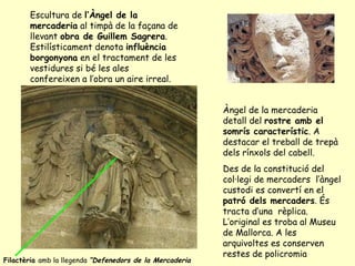 Escultura de  l’Àngel de la mercaderia  al timpà de la façana de llevant  obra de Guillem Sagrera . Estilísticament denota  influència borgonyona  en el tractament de les vestidures si bé les ales confereixen a l’obra un aire irreal. Àngel de la mercaderia detall del  rostre amb el somrís característic . A destacar el treball de trepà dels rínxols del cabell. Des de la constitució del col·legi de mercaders  l’àngel custodi es convertí en el  patró dels mercaders . És tracta d’una  rèplica. L’original es troba al Museu de Mallorca. A les arquivoltes es conserven restes de policromia Filactèria  amb la llegenda  “Defenedors de la Mercaderia 