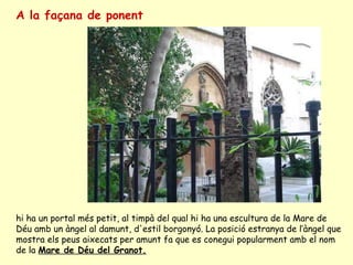 A la façana de ponent   hi ha un portal més petit, al timpà del qual hi ha una escultura de la Mare de Déu amb un àngel al damunt, d'estil borgonyó. La posició estranya de l’àngel que mostra els peus aixecats per amunt fa que es conegui popularment amb el nom de la  Mare de Déu del Granot. 