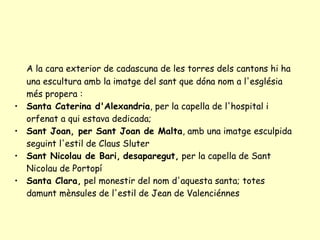 A la cara exterior de cadascuna de les torres dels cantons hi ha una escultura amb la imatge del sant que dóna nom a l'església més propera : Santa Caterina d'Alexandria , per la capella de l'hospital i orfenat a qui estava dedicada;  Sant Joan, per Sant Joan de Malta , amb una imatge esculpida seguint l'estil de Claus Sluter Sant Nicolau de Bari,   desaparegut,  per la capella de Sant Nicolau de Portopí Santa Clara,  pel monestir del nom d'aquesta santa; totes damunt mènsules de l'estil de Jean de Valenciénnes 
