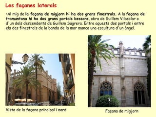 Les façanes laterals Al mig de  la façana de migjorn hi ha dos grans finestrals.  A la  façana de tramuntana hi ha dos grans portals bessons , obra de Guillem Vilasclar o d'un dels descendents de Guillem Sagrera. Entre aquests dos portals i entre els dos finestrals de la banda de la mar manca una escultura d'un àngel. Vista de la façana principal i nord  Façana de migjorn  