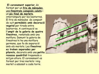 El coronament superior , és format per un  fris de mènsules ,  uns  finestrals conopials calats  i un  pis final de merlets , interromputs per les bestorres. El fris de mènsules  és compost de vuit  permòdols amb decoració vegetal  per tirada entre bestorres. A continuació ve  l'ampit de la galeria de quatre finestres,  rematada amb una motllura. Damunt la galeria de finestres hi ha una motllura germana, que fa de separació amb els merlets. Les  finestres es troben separades per pilarets , decorats amb una  petita rosassa quadrifoli  trepanada a mitjan altura. El coronament es format per tres merlets i mig merlet a adossat a cada torre.  