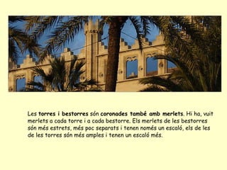 Les  torres i bestorres  són  coronades també amb merlets . Hi ha, vuit merlets a cada torre i a cada bestorre. Els merlets de les bestorres són més estrets, més poc separats i tenen només un escaló, els de les de les torres són més amples i tenen un escaló més.   