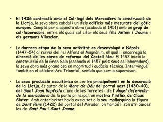 El 1426 contractà amb el Col·legi dels Mercaders la construcció de la Llotja , la seva obra cabdal i un dels  edificis més mesurats del gòtic europeu . Comptà per a aquesta obra (acabada el 1451) amb un  grup de col·laboradors , entre els quals cal citar els seus  fills Antoni i Jaume i els germans Vilasclar .  La  darrera etapa de la seva activitat es desenvolupà a Nàpols  (1447-54) al servei del rei Alfons el Magnànim, el qual li encarregà la  direcció de les obres de reforma del Castell Nou . El 1452 inicià la construcció de la Gran Sala (acabada el 1457 pels seus col·laboradors), la seva obra més grandiosa en magnitud i audàcia tècnica. Intervingué també en el cèlebre Arc Triomfal, sembla que com a supervisor. La  seva producció escultòrica  se centra  principalment en la decoració de la Llotja , és autor de la  Mare de Déu  del portal oest (1430-40), del  Sant Joan Baptista   d'una de les torretes i de  l' Àngel defenedor de la mercaderia   de la porta principal, on  mostra l'influx de Claus Sluter . Amb anterioritat havia executat a la  seu mallorquina  la figura de  Sant Pere  (1422 ) del portal del Mirador, on també li són atribuïdes les de  Sant Pau  i  Sant Jaume . 