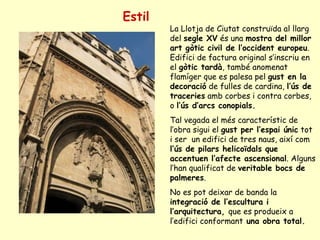 Estil La Llotja de Ciutat construïda al llarg del  segle XV  és una  mostra del millor art gòtic civil de l’occident europeu . Edifici de factura original s’inscriu en el  gòtic tardà , també anomenat flamíger que es palesa pel  gust en la decoració  de fulles de cardina,  l’ús de traceries  amb corbes i contra corbes, o  l’ús d’arcs conopials. Tal vegada el més característic de l’obra sigui el  gust per l’espai únic  tot i ser  un edifici de tres naus, així com  l’ús de pilars helicoïdals que accentuen l’afecte ascensional . Alguns l’han qualificat de  veritable bocs de palmeres .  No es pot deixar de banda la  integració de l’escultura i l’arquitectura,  que es produeix a l’edifici conformant  una obra total. 