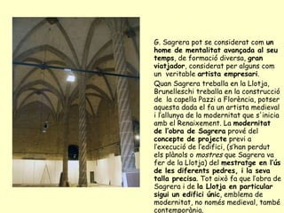 G. Sagrera pot se considerat com  un home de mentalitat avançada al seu temps , de formació diversa,  gran viatjador , considerat per alguns com un  veritable  artista empresari . Quan Sagrera treballa en la Llotja, Brunelleschi treballa en la construcció de  la capella Pazzi a Florència, potser aquesta dada el fa un artista medieval i l’allunya de la modernitat que s'inicia amb el Renaixement. La  modernitat de l’obra de Sagrera  prové del  concepte de projecte  previ a l’execució de l’edifici, (s’han perdut els plànols o  mostres  que Sagrera va fer de la Llotja) del  mestratge en l’ús de les diferents pedres, i la seva talla precisa . Tot això fa que l’obra de Sagrera i de  la Llotja en particular sigui un edifici únic , emblema de modernitat, no només medieval, també contemporània.  