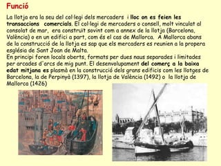 Funció La llotja era la seu del col·legi dels mercaders  i  lloc on es feien les transaccions  comercials . El col·legi de mercaders o consell, molt vinculat al consolat de mar,  era construït sovint com a annex de la llotja (Barcelona, València) o en un edifici a part, com és el cas de Mallorca.  A Mallorca abans de la construcció de la llotja es sap que els mercaders es reunien a la propera església de Sant Joan de Malta. En principi foren locals oberts, formats per dues naus separades i limitades per arcades d'arcs de mig punt. El desenvolupament  del comerç a la baixa edat mitjana es  plasmà en la construcció dels grans edificis com les llotges de Barcelona, la de Perpinyà (1397), la llotja de València (1492) o  la llotja de Mallorca (1426)  