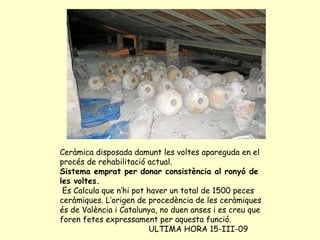 Ceràmica disposada damunt les voltes apareguda en el procés de rehabilitació actual. Sistema emprat per donar consistència al ronyó de les voltes. Es Calcula que n’hi pot haver un total de 1500 peces ceràmiques. L’origen de procedència de les ceràmiques és de València i Catalunya, no duen anses i es creu que foren fetes expressament per aquesta funció. ULTIMA HORA 15-III-09 