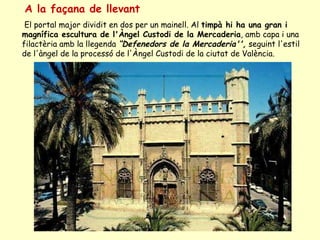 A la façana de llevant   El portal major dividit en dos per un mainell. Al  timpà hi ha una gran i magnífica escultura de l'Àngel Custodi de la Mercaderia , amb capa i una filactèria amb la llegenda  “Defenedors de la Mercaderia'',  seguint l'estil de l'àngel de la processó de l'Àngel Custodi de la ciutat de València.  