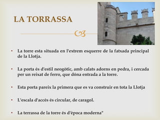 LA TORRASSA
                                  
•   La torre esta situada en l'extrem esquerre de la fatxada principal
    de la Llotja.

•   La porta és d'estil neogòtic, amb calats adorns en pedra, i cercada
    per un reixat de ferro, que dóna entrada a la torre.

•   Esta porta pareix la primera que es va construir en tota la Llotja

•   L'escala d'accés és circular, de caragol.

•   La terrassa de la torre és d'època moderna"
 