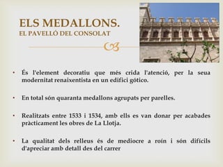 ELS MEDALLONS.
    EL PAVELLÓ DEL CONSOLAT

                                
•   És l'element decoratiu que més crida l'atenció, per la seua
    modernitat renaixentista en un edifici gótico.

•   En total són quaranta medallons agrupats per parelles.

•   Realitzats entre 1533 i 1534, amb ells es van donar per acabades
    pràcticament les obres de La Llotja.

•   La qualitat dels relleus és de mediocre a roín i són difícils
    d'apreciar amb detall des del carrer
 