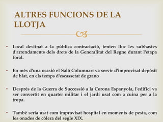 ALTRES FUNCIONS DE LA
    LLOTJA
                                  
•   Local destinat a la pública contractació, tenien lloc les subhastes
    d'arrendaments dels drets de la Generalitat del Regne durant l'etapa
    foral.

•   En més d'una ocasió el Saló Columnari va servir d'improvisat depòsit
    de blat, en els temps d'escassetat de grano

•   Després de la Guerra de Successió a la Corona Espanyola, l'edifici va
    ser convertit en quarter militar i el jardí usat com a cuina per a la
    tropa.

•   També seria usat com improvisat hospital en moments de pesta, com
    les onades de còlera del segle XIX.
 