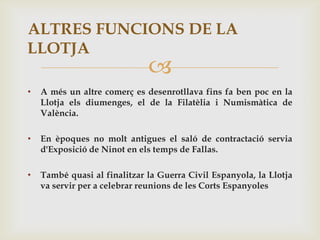 ALTRES FUNCIONS DE LA
LLOTJA
                              
•   A més un altre comerç es desenrotllava fins fa ben poc en la
    Llotja els diumenges, el de la Filatèlia i Numismàtica de
    València.

•   En èpoques no molt antigues el saló de contractació servia
    d'Exposició de Ninot en els temps de Fallas.

•   També quasi al finalitzar la Guerra Civil Espanyola, la Llotja
    va servir per a celebrar reunions de les Corts Espanyoles
 