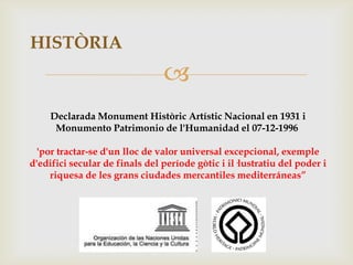 HISTÒRIA
                                
     Declarada Monument Històric Artístic Nacional en 1931 i
      Monumento Patrimonio de l'Humanidad el 07-12-1996

  'por tractar-se d'un lloc de valor universal excepcional, exemple
d'edifici secular de finals del període gòtic i il·lustratiu del poder i
     riquesa de les grans ciudades mercantiles mediterráneas”
 