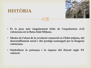 HISTÒRIA
                              
• És la peça més singularment bella de l'arquitectura civil
  valenciana en la Baixa Edat Mitjana.

• Mostra de l'abast de la revolució comercial en l'Edat mitjana, del
  desenrotllament social i del prestigi aconseguit per la burgesia
  valenciana.

• Simbolitzar la puixança i la riquesa del florent segle XV
  valencià
 