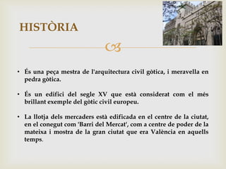 HISTÒRIA
                               
• És una peça mestra de l'arquitectura civil gòtica, i meravella en
  pedra gòtica.

• És un edifici del segle XV que està considerat com el més
  brillant exemple del gòtic civil europeu.

• La llotja dels mercaders està edificada en el centre de la ciutat,
  en el conegut com 'Barri del Mercat', com a centre de poder de la
  mateixa i mostra de la gran ciutat que era València en aquells
  temps.
 