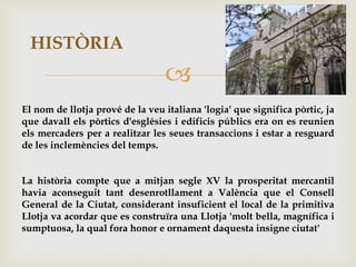 HISTÒRIA
                                 
El nom de llotja prové de la veu italiana 'logia' que significa pòrtic, ja
que davall els pòrtics d'esglésies i edificis públics era on es reunien
els mercaders per a realitzar les seues transaccions i estar a resguard
de les inclemències del temps.


La història compte que a mitjan segle XV la prosperitat mercantil
havia aconseguit tant desenrotllament a València que el Consell
General de la Ciutat, considerant insuficient el local de la primitiva
Llotja va acordar que es construïra una Llotja 'molt bella, magnífica i
sumptuosa, la qual fora honor e ornament daquesta insigne ciutat'
 