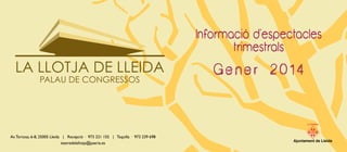 Informació d’espectacles
trimestrals
G e n e r 2 0 1 4
LA PAERIA
Ajuntament de Lleida
LA LLOTJA DE LLEIDA
PALAU DE CONGRESSOS
Av.Tortosa, 6-8, 25005 Lleida | Recepció · 973 221 155 | Taquilla · 973 239 698
teatredelallotja@paeria.es
 