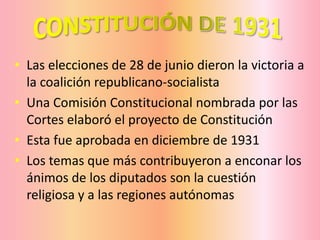 • Las elecciones de 28 de junio dieron la victoria a
la coalición republicano-socialista
• Una Comisión Constitucional nombrada por las
Cortes elaboró el proyecto de Constitución
• Esta fue aprobada en diciembre de 1931
• Los temas que más contribuyeron a enconar los
ánimos de los diputados son la cuestión
religiosa y a las regiones autónomas
 