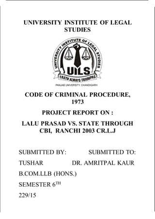 UNIVERSITY INSTITUTE OF LEGAL
STUDIES
CODE OF CRIMINAL PROCEDURE,
1973
PROJECT REPORT ON :
LALU PRASAD VS. STATE THROUGH
CBI, RANCHI 2003 CR.L.J
SUBMITTED BY: SUBMITTED TO:
TUSHAR DR. AMRITPAL KAUR
B.COM.LLB (HONS.)
SEMESTER 6TH
229/15
 