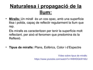 Naturalesa i propagació de la
llum:
• Miralls: Un mirall és un cos opac, amb una superfície
llisa i polida, capaç de reflectir regularment la llum que
rep.
Els miralls es caracteritzen per tenir la superfície molt
reflectant, per això el fenomen que predomina és la
Reflexió.
• Tipus de miralls: Plans, Esférics, Color i d’Espectre
Vídeo sobre tipus de miralls:
https://www.youtube.com/watch?v=W8HDGkW1i6U
 