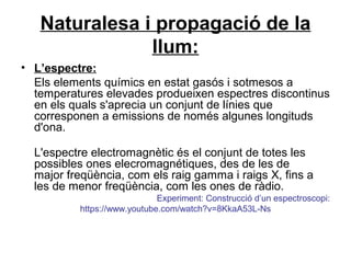 Naturalesa i propagació de la
llum:
• L’espectre:
Els elements químics en estat gasós i sotmesos a
temperatures elevades produeixen espectres discontinus
en els quals s'aprecia un conjunt de línies que
corresponen a emissions de només algunes longituds
d'ona.
L'espectre electromagnètic és el conjunt de totes les
possibles ones elecromagnétiques, des de les de
major freqüència, com els raig gamma i raigs X, fins a
les de menor freqüència, com les ones de ràdio.
Experiment: Construcció d’un espectroscopi:
https://www.youtube.com/watch?v=8KkaA53L-Ns
 