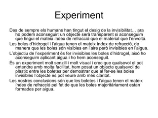 Experiment
Des de sempre els humans han tingut el desig de la invisibilitat… ara
ho podem aconseguir: un objecte serà transparent si aconseguim
que tingui el mateix índex de refracció que el material que l’envolta.
Les boles d’hidrogel i l’aigua tenen el mateix índex de refracció, de
manera que les boles són visibles en l’aire però invisibles en l’aigua.
L’objectiu de l’experiment és fer invisibles les boles d’hidrogel, això ho
aconseguim aplicant aigua i ho hem aconseguit.
És un experiment molt senzill i molt visual i crec que qualsevol el pot
entendre amb molta facilitat, hem posat un objecte qualsevol de
plàstic entre les boletes per demostrar que al fer-se les boles
invisibles l’objecte es pot veure amb més claritat.
Les nostres conclusions són que les boletes i l’aigua tenen el mateix
índex de refracció pel fet de que les boles majoritàriament estan
formades per aigua.
 
