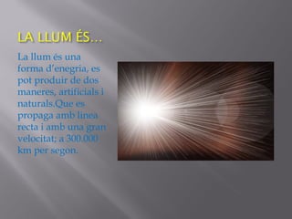 La llum és una
forma d’enegria, es
pot produir de dos
maneres, artificials i
naturals.Que es
propaga amb linea
recta i amb una gran
velocitat; a 300.000
km per segon.
 