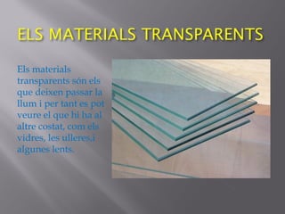Els materials
transparents són els
que deixen passar la
llum i per tant es pot
veure el que hi ha al
altre costat, com els
vidres, les ulleres,i
algunes lents.
 