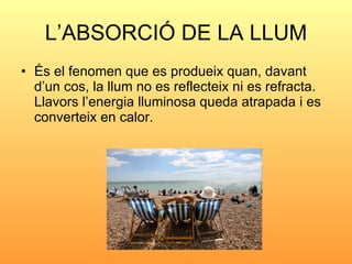 L’ABSORCIÓ DE LA LLUM <ul><li>És el fenomen que es produeix quan, davant d’un cos, la llum no es reflecteix ni es refracta...
