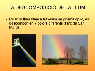 LA DESCOMPOSICIÓ DE LA LLUM   <ul><li>Quan la llum blanca travessa un prisma òptic, es descompon en 7 colors diferents (l’...