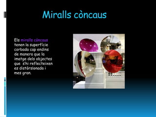 Miralls còncaus

Els miralls còncaus
tenen la superfície
corbada cap endins
de manera que la
imatge dels objectes
que s’hi reflecteixen
es distòrs¡onada i
mes gran.
 