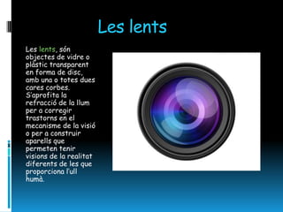 Les lents
Les lents, són
objectes de vidre o
plàstic transparent
en forma de disc,
amb una o totes dues
cares corbes.
S’aprofita la
refracció de la llum
per a corregir
trastorns en el
mecanisme de la visió
o per a construir
aparells que
permeten tenir
visions de la realitat
diferents de les que
proporciona l’ull
humà.
 