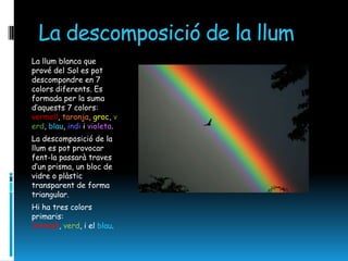 La descomposició de la llum
La llum blanca que
prové del Sol es pot
descompondre en 7
colors diferents. Es
formada per la suma
d’aquests 7 colors:
vermell, taronja, groc, v
erd, blau, indi i violeta.
La descomposició de la
llum es pot provocar
fent-la passarà traves
d’un prisma, un bloc de
vidre o plàstic
transparent de forma
triangular.
Hi ha tres colors
primaris:
Vermell, verd, i el blau.
 
