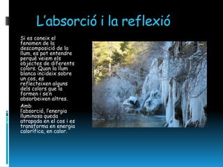 L’absorció i la reflexió
Si es coneix el
fenomen de la
descomposició de la
llum, es pot entendre
perquè veiem els
objectes de diferents
colors. Quan la llum
blanca incideix sobre
un cos, es
reflecteixen alguns
dels colors que la
formen i se’n
absorbeixen altres.
Amb
l’absorció, l’energia
lluminosa queda
atrapada en el cos i es
transforma en energia
calorífica, en calor.
 