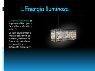 L’Energia lluminosa
L’energia lluminosa es
imprescindible per a
l'existència de vida a
la terra.
La llum ens permet a
traves del sentit de
la vista ,distingir la
forma de tot el que
ens envolta, els
diferents colors,etc.
 