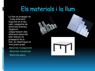 Els materials i la llum
La llum en propagar-se
, troba diferents
objectes en el seu
camí, compostos de
materials diversos.
Segons el
comportament dels
diferents materials
amb relació a la
propagació de la
llum, es classifiquen en
tres grans grups:
.Materials transparents
. Materials translúcids
. Materials opacs.
 