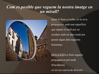 Com es posible que veguem la nostra imatge en un mirall? Quan la llum es troba, en la seva propagació, amb una superfície que separa el medi per on incideix amb un altre medi pot passar algun dels següents  fenòmens: REFLEXIÓ :La llum segueix  propagant-se pel medi  d'incidència;  en tot cas canvia de direcció . REFRACCIÓ :passa al propagar- se per l'altre medi. 