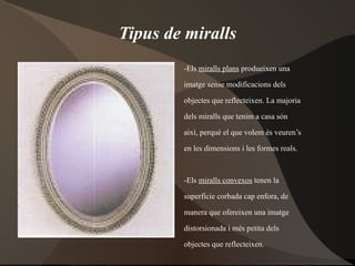 Tipus de miralls -Els  miralls plans  produeixen una  imatge sense modificacions dels  objectes que reflecteixen. La majoria  dels miralls que tenim a casa són  així, perquè el que volem és veuren’s  en les dimensions i les formes reals. -Els  miralls convexos  tenen la  superfície corbada cap enfora, de  manera que ofereixen una imatge  distorsionada i més petita dels  objectes que reflecteixen. -Els  miralls còncaus  tenen la  superfície corbada cap a endins, de  manera que la imatge dels objectes  que s’hi reflecteixen és distorsionada  i més gran. 