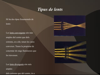 Tipus de lents Hi ha dos tipus fonamentals de  lents:  Les  lents convergents  són més  amples del centre que dels  extrems, es a dir, tenen les cares  convexes. Tenen la propietat de  concretar els raigs lluminosos que  les travessen. Les  lents divergents  són més  amples  dels extrems que del centre, és a  dir,  tenen les cares còncaves .Tenen la  propietat de dispersar els raigs  lluminosos que les travessen. 