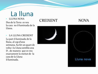 La lluna• LLUNA NOVA
Des de la Terra es veu
la cara no il·luminada de la
Lluna.
• LA LLUNA CREIXENT
La part il·luminada de la
lluna, al cap d’una
setmana, ha fet un quart de
volta i la Lluna sembla una
D , de manera que es veu
exactament la meitat de la
cara de la Lluna
il·luminada.
CREIXENT NOVA
 
