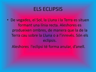 ELS ECLIPSIS
• De vegades, el Sol, la Lluna i la Terra es situen
formant una línia recta. Aleshores es
produeixen ombres, de manera que la de la
Terra cau sobre la Lluna o a l’inrevés. Són els
eclipsis.
Aleshores l’eclipsi té forma anular, d’anell.
 