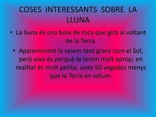 COSES INTERESSANTS SOBRE LA
LLUNA
• La lluna és una bola de roca que gira al voltant
de la Terra.
• Aparentment la veiem tant grant com el Sol,
però això és perquè la tenim molt aprop; en
realitat és molt petita, unes 50 vegades menys
que la Terra en volum.
 