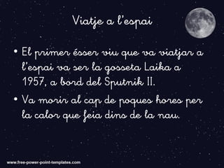 Viatje a l’espai
• El primer ésser viu que va viatjar a
l’espai va ser la gosseta Laika a
1957, a bord del Sputnik II.
• Va morir al cap de poques hores per
la calor que feia dins de la nau.
 