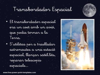 Transbordador Espacial
• El transbordador espacial
era un coet amb un avió,
que podia tornar a la
Terra.
• S’utilitza per a traslladar
astronautes a una estació
espacial, llançar satél.lits,
reparar telescopis
espacials...
 