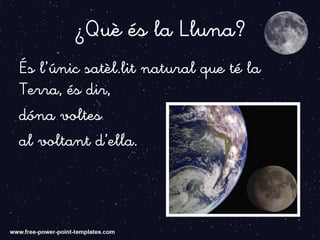 ¿Què és la Lluna?
És l’únic satèl.lit natural que té la
Terra, és dir,
dóna voltes
al voltant d’ella.
 